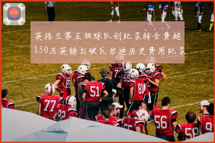 英格兰第五级球队创纪录转会费超150万英镑打破瓦尔迪历史费用纪录