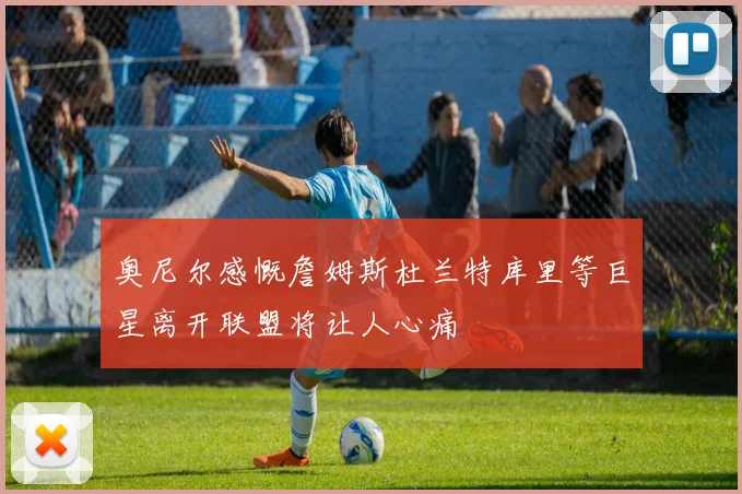 奥尼尔感慨詹姆斯杜兰特库里等巨星离开联盟将让人心痛