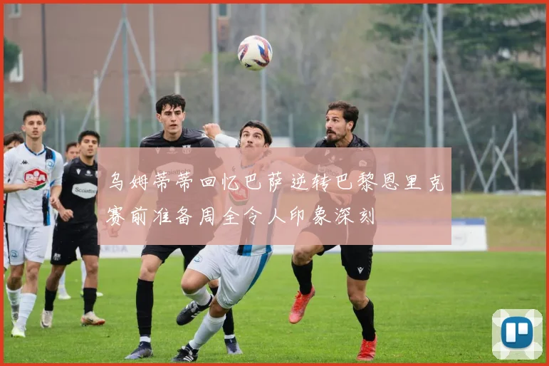乌姆蒂蒂回忆巴萨逆转巴黎恩里克赛前准备周全令人印象深刻