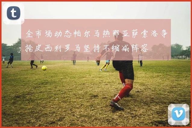 全市场动态帕尔马热那亚萨索洛争抢皮西利罗马坚持不缩减阵容