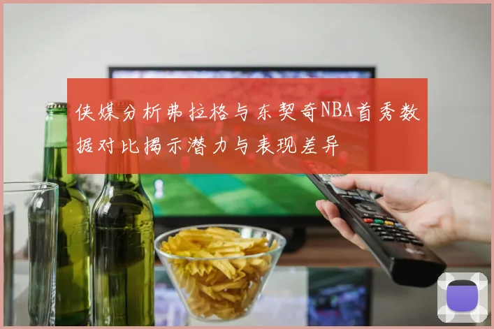 侠媒分析弗拉格与东契奇NBA首秀数据对比揭示潜力与表现差异