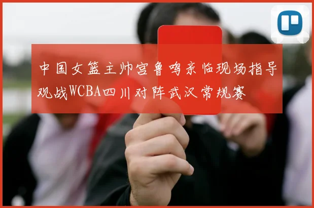 中国女篮主帅宫鲁鸣亲临现场指导观战WCBA四川对阵武汉常规赛