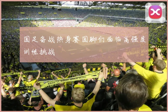 国足备战热身赛国脚们面临高强度训练挑战