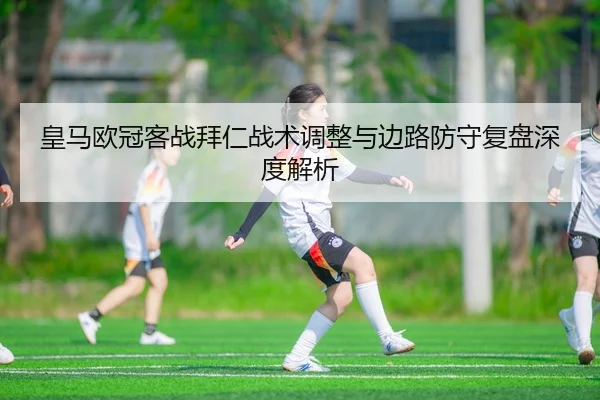 皇马欧冠客战拜仁战术调整与边路防守复盘深度解析